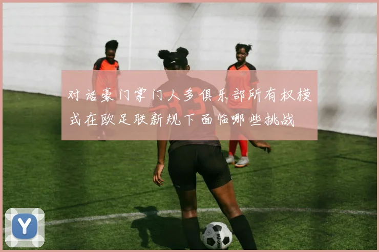 对话豪门掌门人多俱乐部所有权模式在欧足联新规下面临哪些挑战