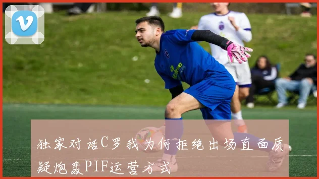 独家对话C罗我为何拒绝出场直面质疑炮轰PIF运营方式