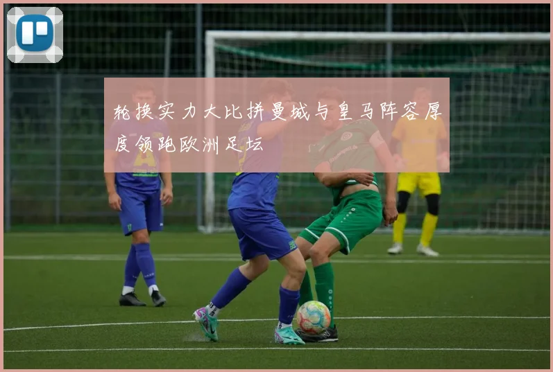 轮换实力大比拼曼城与皇马阵容厚度领跑欧洲足坛